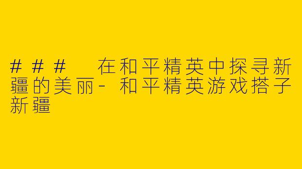 ### 在和平精英中探寻新疆的美丽