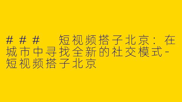 ### 短视频搭子北京：在城市中寻找全新的社交模式-短视频搭子北京