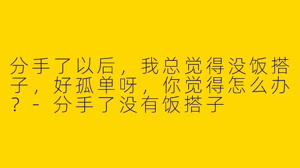 分手了以后,我总觉得没饭搭子,好孤单呀,你觉得怎么办?