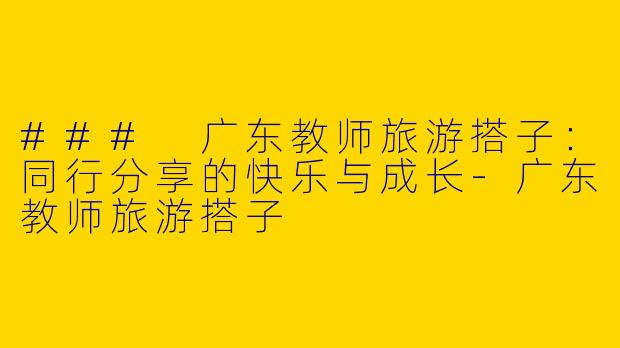 ### 广东教师旅游搭子：同行分享的快乐与成长-广东教师旅游搭子
