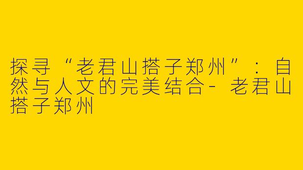 探寻“老君山搭子郑州”:自然与人文的完美结合