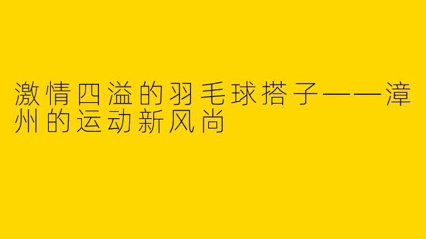激情四溢的羽毛球搭子——漳州的运动新风尚