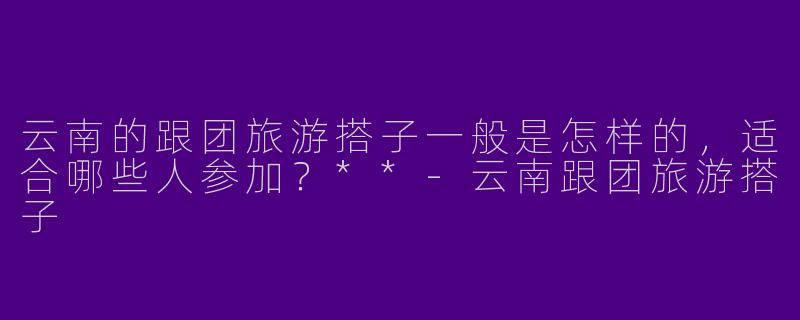 云南的跟团旅游搭子一般是怎样的，适合哪些人参加？**-云南跟团旅游搭子