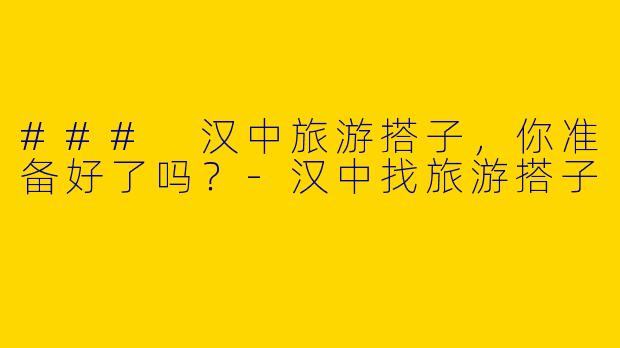 ### 汉中旅游搭子，你准备好了吗？-汉中找旅游搭子