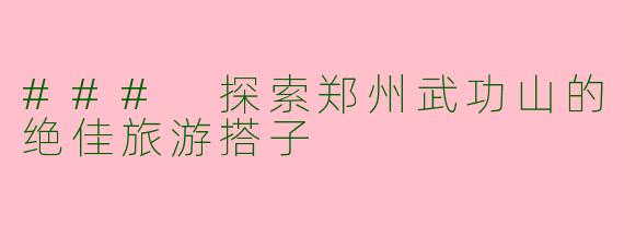 ### 探索郑州武功山的绝佳旅游搭子