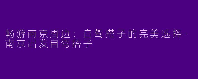 畅游南京周边：自驾搭子的完美选择