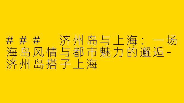 ### 济州岛与上海：一场海岛风情与都市魅力的邂逅-济州岛搭子上海