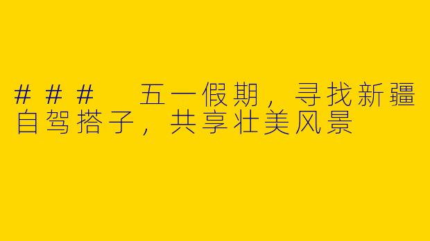 ### 五一假期，寻找新疆自驾搭子，共享壮美风景