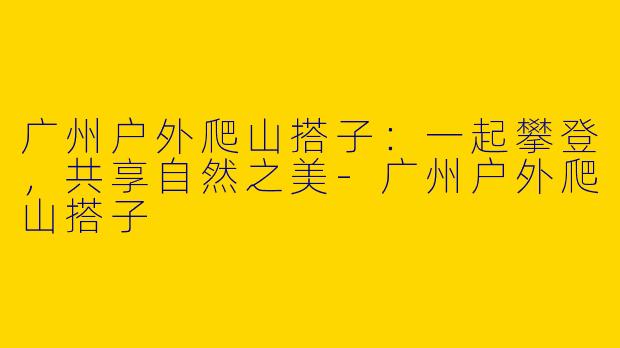 广州户外爬山搭子：一起攀登，共享自然之美-广州户外爬山搭子