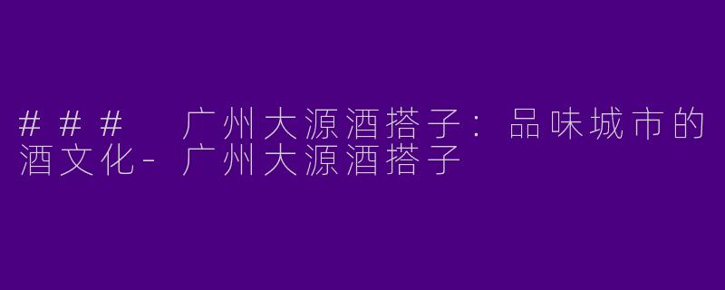 ### 广州大源酒搭子：品味城市的酒文化-广州大源酒搭子