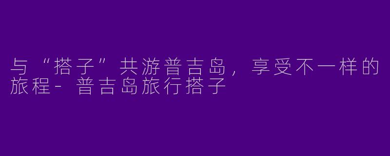 与“搭子”共游普吉岛，享受不一样的旅程-普吉岛旅行搭子