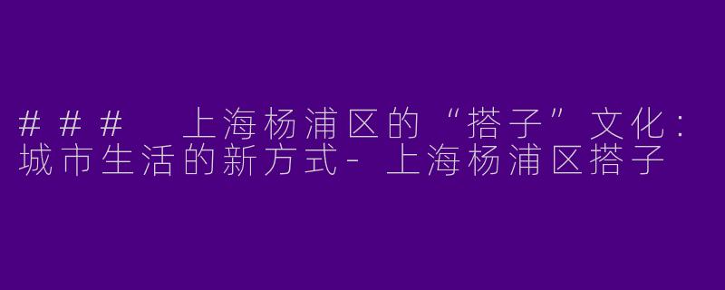 ### 上海杨浦区的“搭子”文化：城市生活的新方式-上海杨浦区搭子