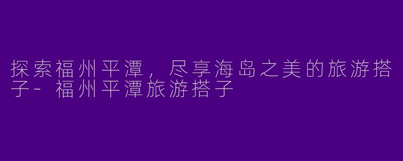 探索福州平潭，尽享海岛之美的旅游搭子-福州平潭旅游搭子