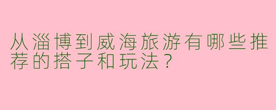 从淄博到威海旅游有哪些推荐的搭子和玩法？