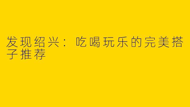 发现绍兴：吃喝玩乐的完美搭子推荐