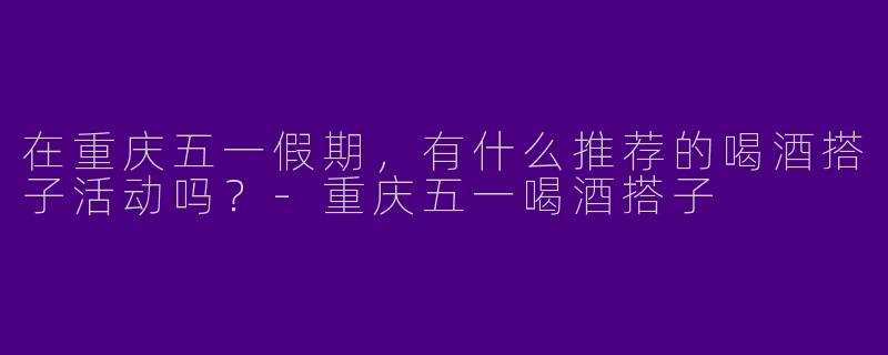 在重庆五一假期，有什么推荐的喝酒搭子活动吗？-重庆五一喝酒搭子