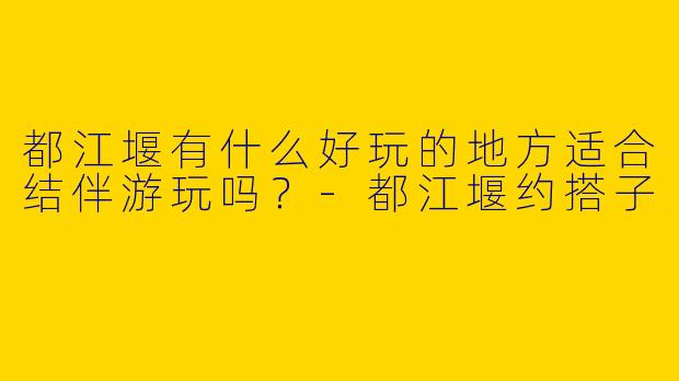 都江堰有什么好玩的地方适合结伴游玩吗？-都江堰约搭子