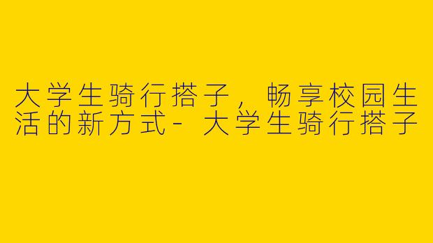大学生骑行搭子，畅享校园生活的新方式-大学生骑行搭子