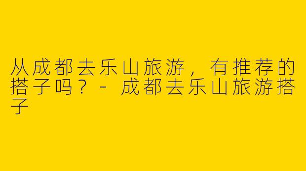 从成都去乐山旅游，有推荐的搭子吗？