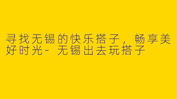 寻找无锡的快乐搭子，畅享美好时光-无锡出去玩搭子