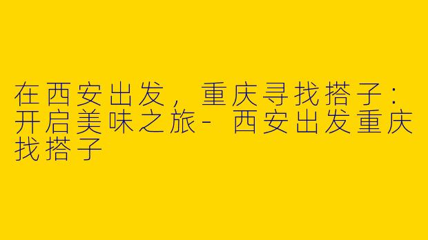 在西安出发，重庆寻找搭子：开启美味之旅-西安出发重庆找搭子