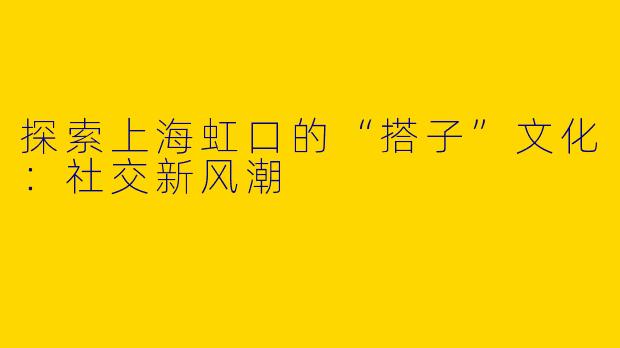 探索上海虹口的“搭子”文化：社交新风潮