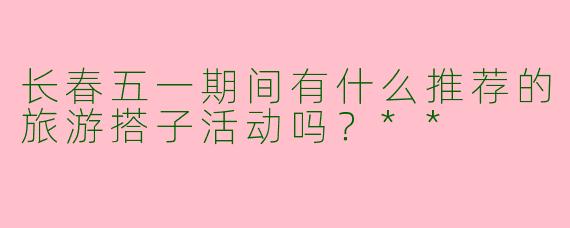 长春五一期间有什么推荐的旅游搭子活动吗？**