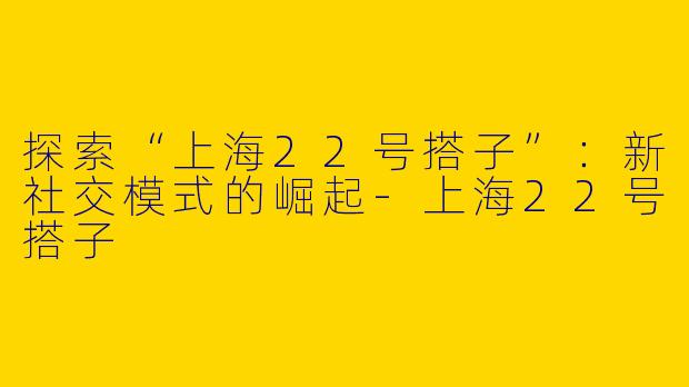 探索“上海22号搭子”:新社交模式的崛起