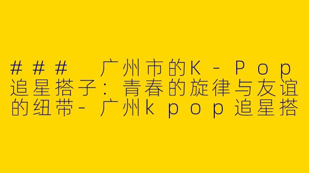 ### 广州市的K-Pop追星搭子：青春的旋律与友谊的纽带-广州kpop追星搭子