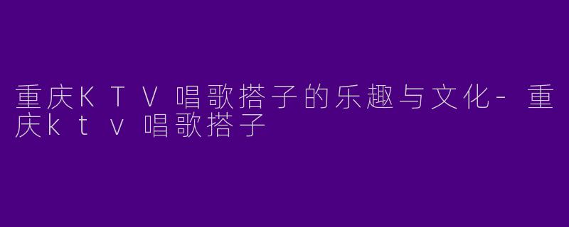 重庆KTV唱歌搭子的乐趣与文化-重庆ktv唱歌搭子