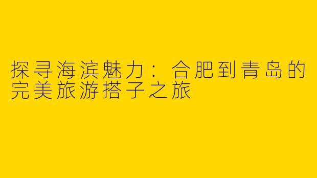 探寻海滨魅力：合肥到青岛的完美旅游搭子之旅