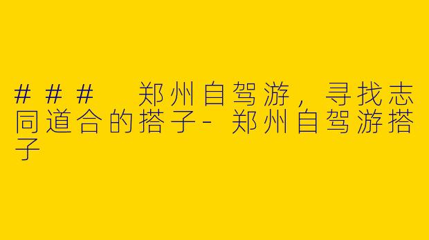 ### 郑州自驾游，寻找志同道合的搭子-郑州自驾游搭子