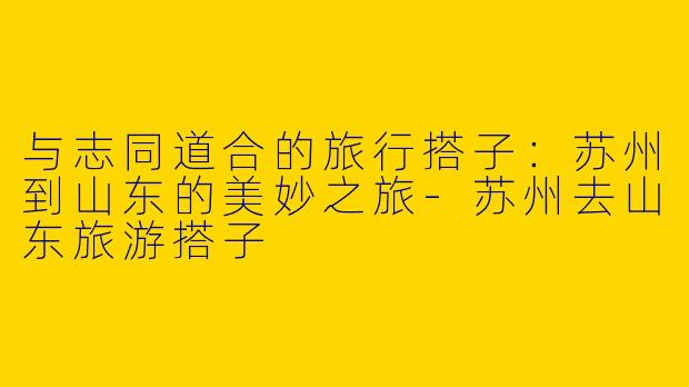 与志同道合的旅行搭子：苏州到山东的美妙之旅-苏州去山东旅游搭子