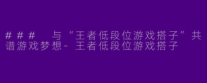 ### 与“王者低段位游戏搭子”共谱游戏梦想-王者低段位游戏搭子