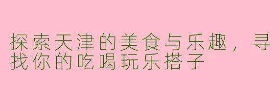 探索天津的美食与乐趣,寻找你的吃喝玩乐搭子