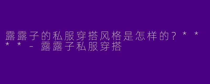 露露子的私服穿搭风格是怎样的?****