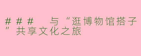 ### 与“逛博物馆搭子”共享文化之旅