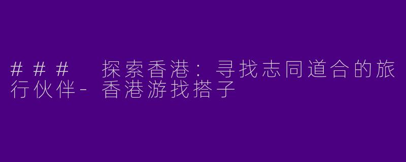 ### 探索香港：寻找志同道合的旅行伙伴-香港游找搭子