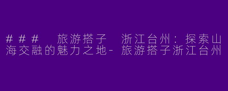 ### 旅游搭子 浙江台州：探索山海交融的魅力之地-旅游搭子浙江台州