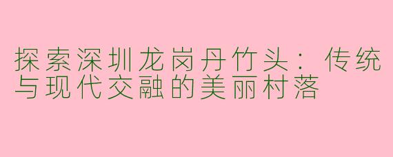 探索深圳龙岗丹竹头：传统与现代交融的美丽村落