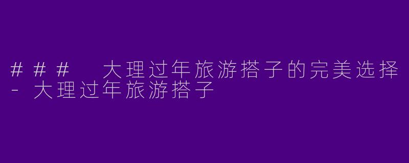 ### 大理过年旅游搭子的完美选择-大理过年旅游搭子