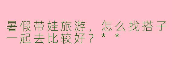 暑假带娃旅游，怎么找搭子一起去比较好？**
