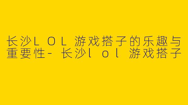 长沙LOL游戏搭子的乐趣与重要性-长沙lol游戏搭子