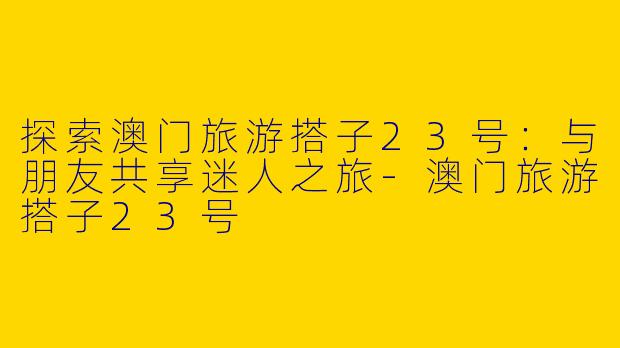 探索澳门旅游搭子23号：与朋友共享迷人之旅-澳门旅游搭子23号