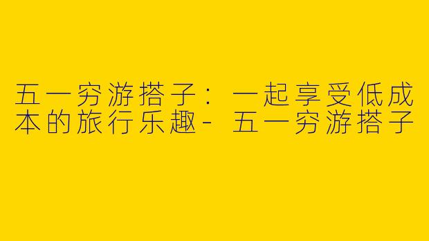 五一穷游搭子：一起享受低成本的旅行乐趣-五一穷游搭子