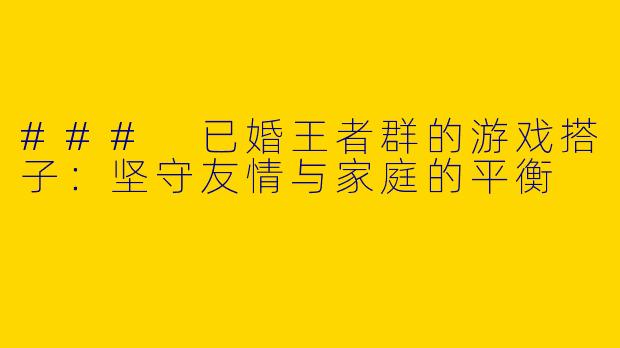 ### 已婚王者群的游戏搭子：坚守友情与家庭的平衡