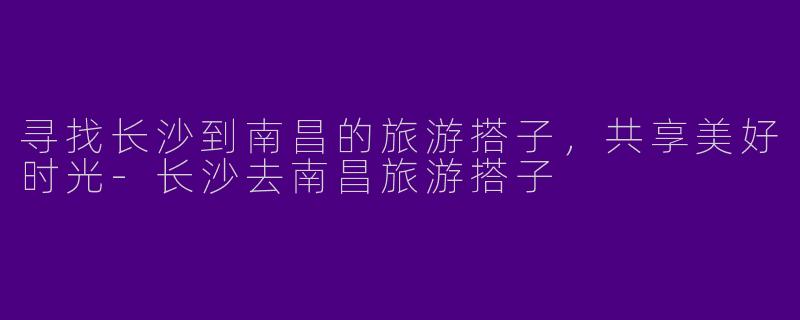 寻找长沙到南昌的旅游搭子，共享美好时光-长沙去南昌旅游搭子
