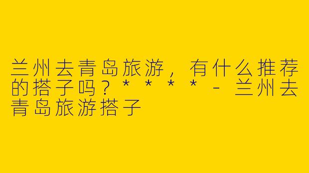 兰州去青岛旅游,有什么推荐的搭子吗?****