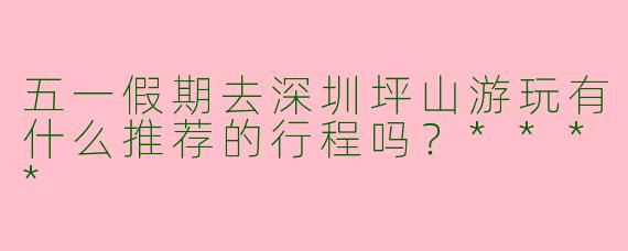 五一假期去深圳坪山游玩有什么推荐的行程吗？****