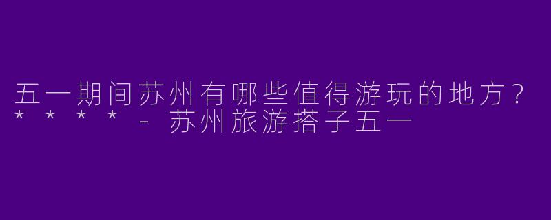 五一期间苏州有哪些值得游玩的地方?****